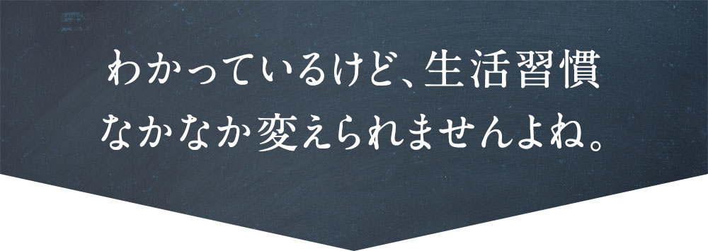 わかっているけど、生活習慣なかなか変えられませんよね。