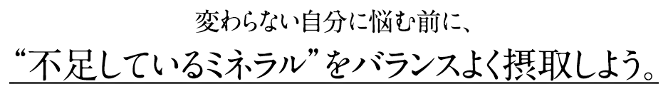 変わらない自分に悩む前に、“不足しているミネラル”をバランスよく摂取しよう。