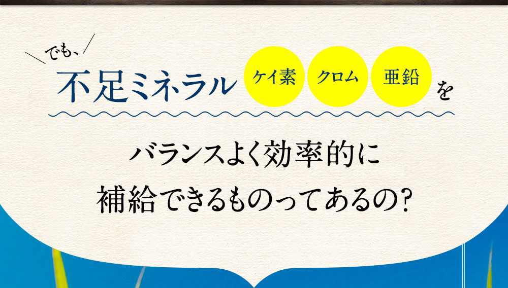 でも、不足ミネラルのケイ素・クロム・亜鉛をバランスよく効率的に補給できるものってあるの？