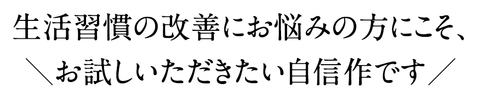 生活習慣の改善にお悩みの方にこそ、お試しいただきたい自信作です