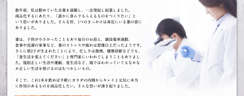 数年前、私は勤めていた企業を退職し、一念発起し起業しました。商品化するにあたり、「誰かに喜んでもらえるものをつくりたい」という思いがありました。そんな折、1つのきっかけは身近にいる妻の姿にありました。妻は、子供が小さかったこともあり毎日のお迎え、満員電車通勤、食事や洗濯の家事など、妻のストレスや疲れは想像以上だったようです。さらに第2子が生まれたことにより、忙しさは激増。健康診断などでも、「食生活を変えてください」と専門家にいわれてしまうこともありました。規則正しい生活や運動、食生活など、頭ではわかっていてもなかなか正しい生活を続けるのはむつかしいもの。そこで、これ1本を飲めば手軽にカラダの内側からキレイと元気に本当に作用のあるものを商品化したい。そんな思いが湧き起りました。