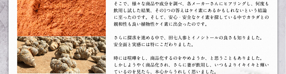 そこで、様々な商品や成分を調べ、各メーカーさんにヒアリングし、何度も飲用し試した結果、その1つの答えはケイ素にあるかもしれないという結論に至ったのです。そして、安心・安全なケイ素を探している中でカラダとの親和性も良い植物性ケイ素に出会ったのです。さらに探求を進める中で、田七人参とイノシトールの良さも知りました。安全面と実感には特にこだわりました。時には喧嘩をし、商品化するのをやめようか、と思うこともありました。しかしようやく商品化され、さらに妻が飲用し、いつもよりイキイキと輝いているのを見たら、本心からうれしく思いました。