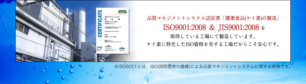 品質マネジメントシステム認証書「健康食品(ケイ素)の製造」ISO9001:2008 ＆ JIS9001:2008 を取得している工場にて製造しています。ケイ素に特化したISO資格を有する工場だからこそ安心です。