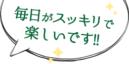 毎日がスッキリで楽しいです