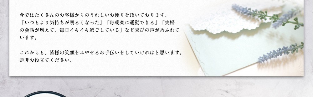 今ではたくさんのお客様からのうれしいお便りを頂いております。「いつもより気持ちが明るくなった」「毎朝楽に通勤できる」「夫婦の会話が増えて、毎日イキイキ過ごしている」など喜びの声があふれています。これからも、皆様の笑顔をふやせるお手伝いをしていければと思います。是非お役立てください。